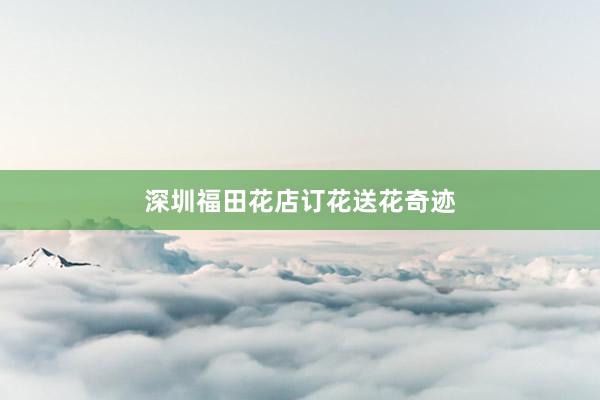 深圳福田花店订花送花奇迹