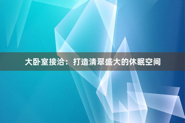 大卧室接洽：打造清翠盛大的休眠空间