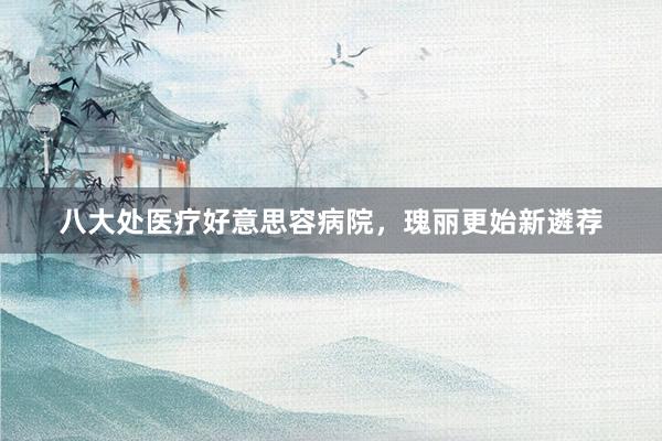 八大处医疗好意思容病院，瑰丽更始新遴荐
