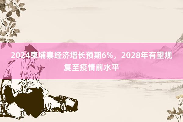 2024柬埔寨经济增长预期6%，2028年有望规复至疫情前水平